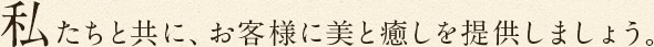 私たちと共に、お客様に美と癒しを提供しましょう。